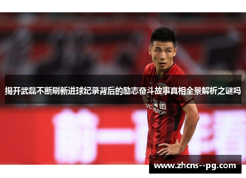 揭开武磊不断刷新进球纪录背后的励志奋斗故事真相全景解析之谜吗