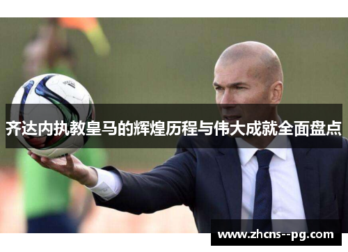 齐达内执教皇马的辉煌历程与伟大成就全面盘点