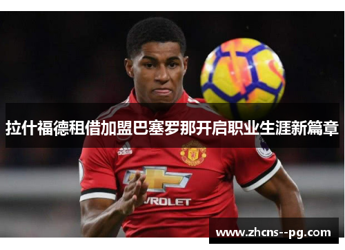 拉什福德租借加盟巴塞罗那开启职业生涯新篇章