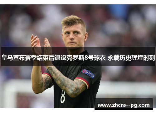皇马宣布赛季结束后退役克罗斯8号球衣 永载历史辉煌时刻